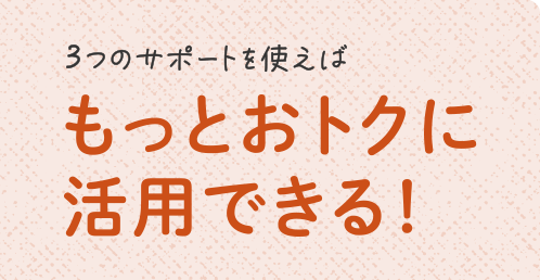 3つのサポートを使えばもっとおトクに活用できる！