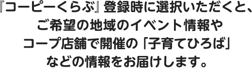 『コーピーくらぶ』登録時に選択いただくと、ご希望の地域のイベント情報やコープ店舗で開催の「子育てひろば」などの情報をお届けします。