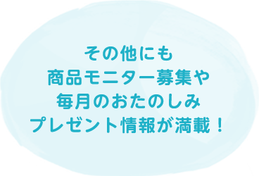 その他にも商品モニター募集や毎月のおたのしみプレゼント情報が満載！